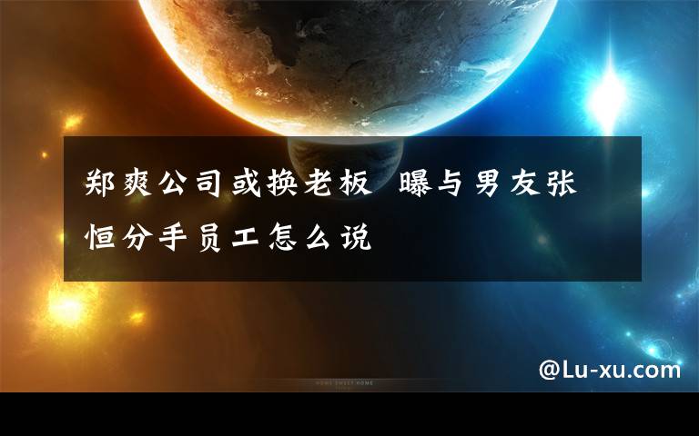 郑爽公司或换老板  曝与男友张恒分手员工怎么说