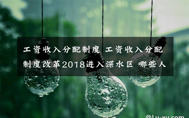 工资收入分配制度 工资收入分配制度改革2018进入深水区 哪些人群受益？