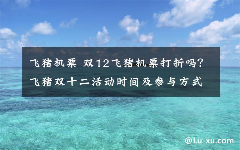 飞猪机票 双12飞猪机票打折吗？飞猪双十二活动时间及参与方式