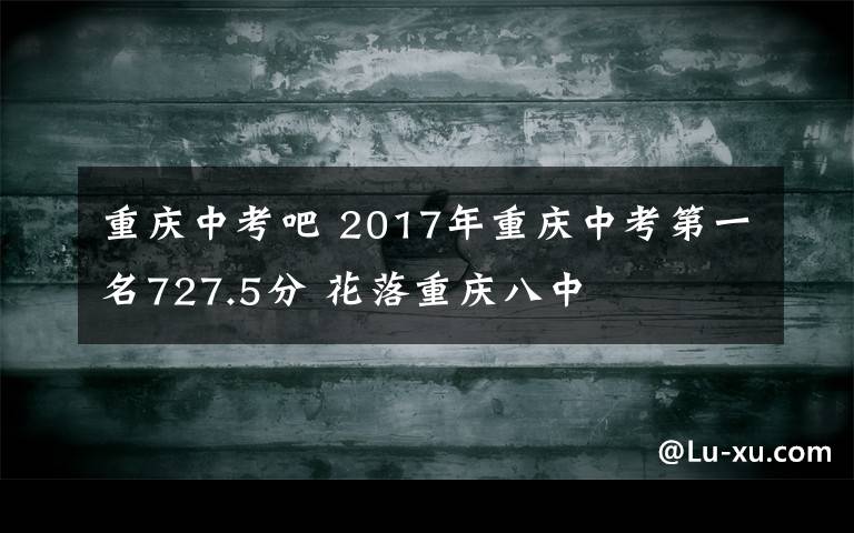 重庆中考吧 2017年重庆中考第一名727.5分 花落重庆八中