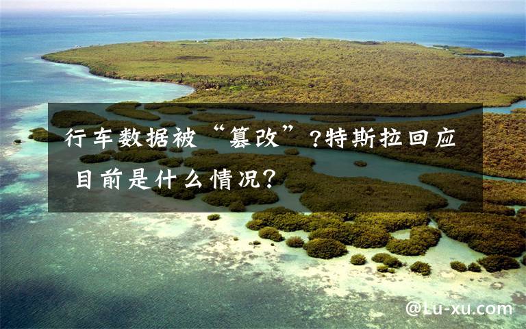 行车数据被“篡改”?特斯拉回应 目前是什么情况？