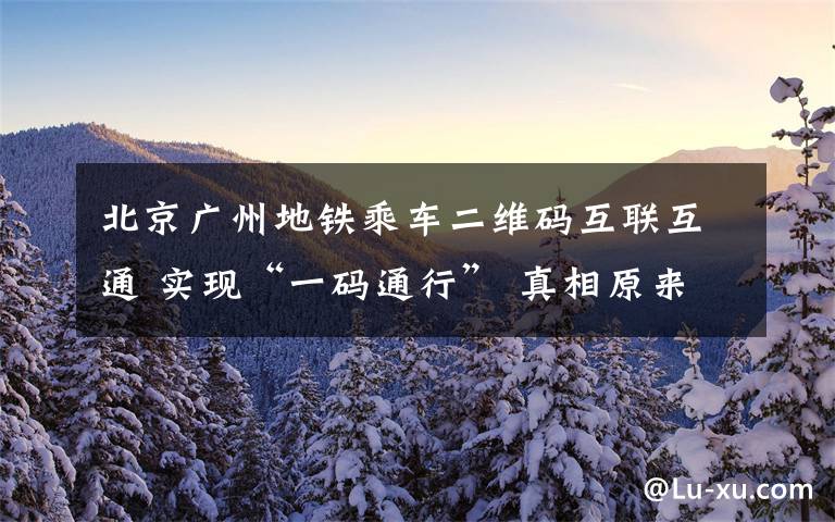 北京广州地铁乘车二维码互联互通 实现“一码通行” 真相原来是这样！