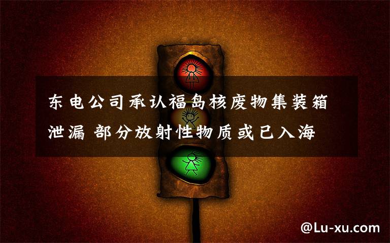 东电公司承认福岛核废物集装箱泄漏 部分放射性物质或已入海 事情经过真相揭秘！