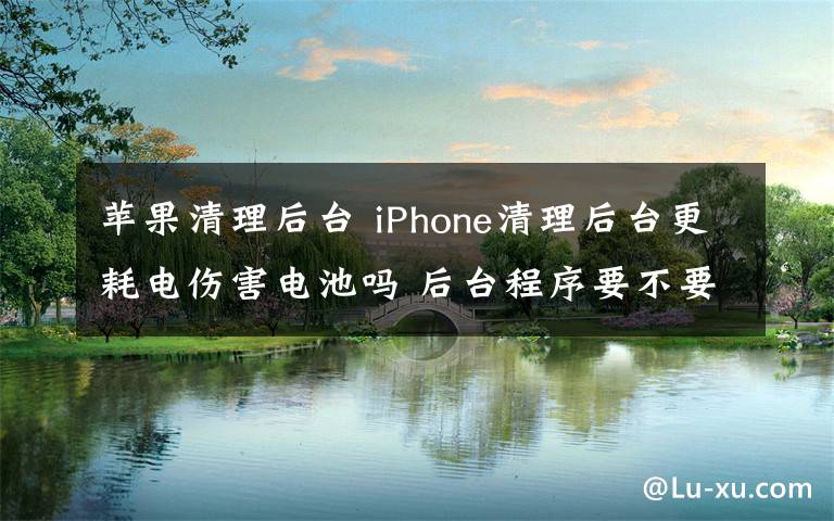 苹果清理后台 iPhone清理后台更耗电伤害电池吗 后台程序要不要关闭