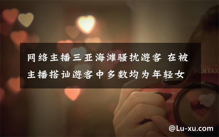 网络主播三亚海滩骚扰游客 在被主播搭讪游客中多数均为年轻女性