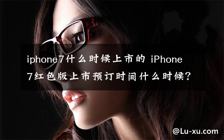 iphone7什么时候上市的 iPhone7红色版上市预订时间什么时候？苹果官网卖多少钱？