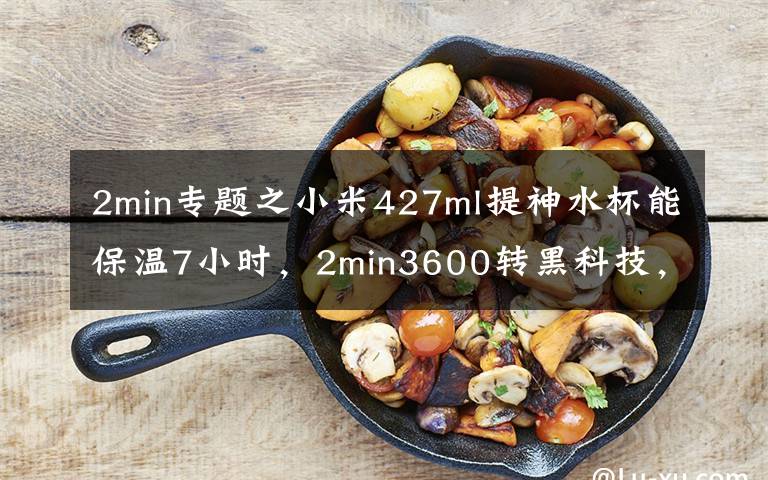 2min专题之小米427ml提神水杯能保温7小时，2min3600转黑科技，网友：太牛了