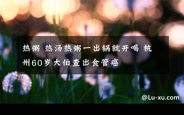 热粥 热汤热粥一出锅就开喝 杭州60岁大伯查出食管癌