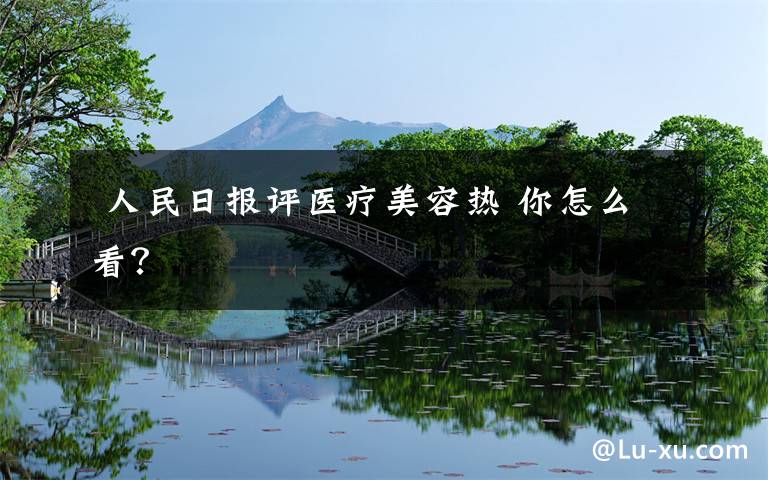  人民日报评医疗美容热 你怎么看？