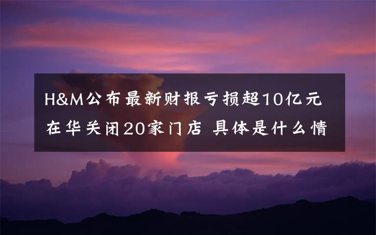H&M公布最新财报亏损超10亿元 在华关闭20家门店 具体是什么情况？