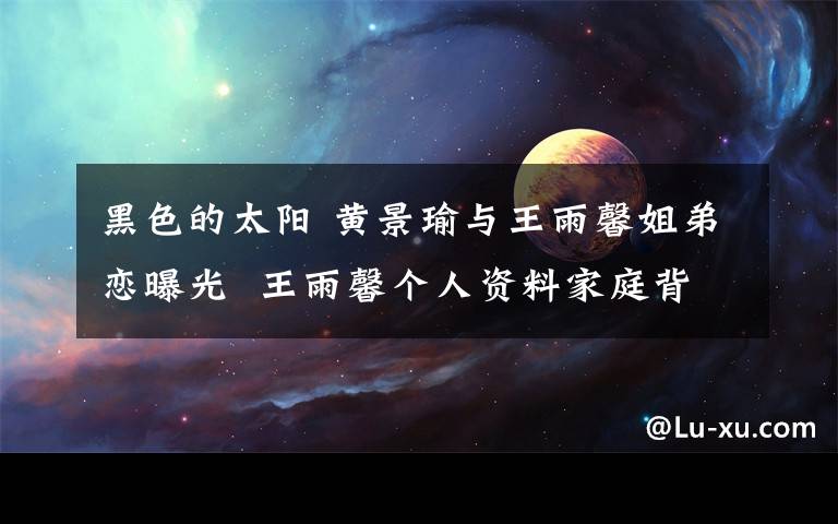 黑色的太阳 黄景瑜与王雨馨姐弟恋曝光 王雨馨个人资料家庭背景遭扒