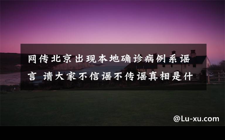 网传北京出现本地确诊病例系谣言 请大家不信谣不传谣真相是什么？