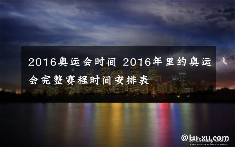 2016奥运会时间 2016年里约奥运会完整赛程时间安排表