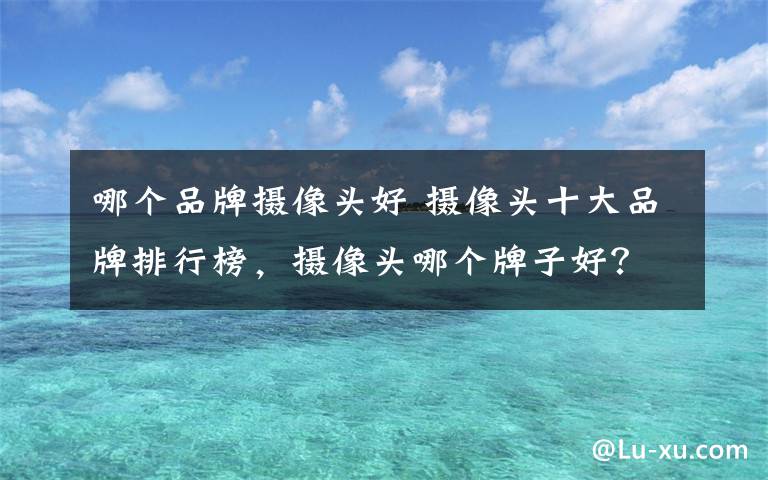 哪个品牌摄像头好 摄像头十大品牌排行榜，摄像头哪个牌子好？