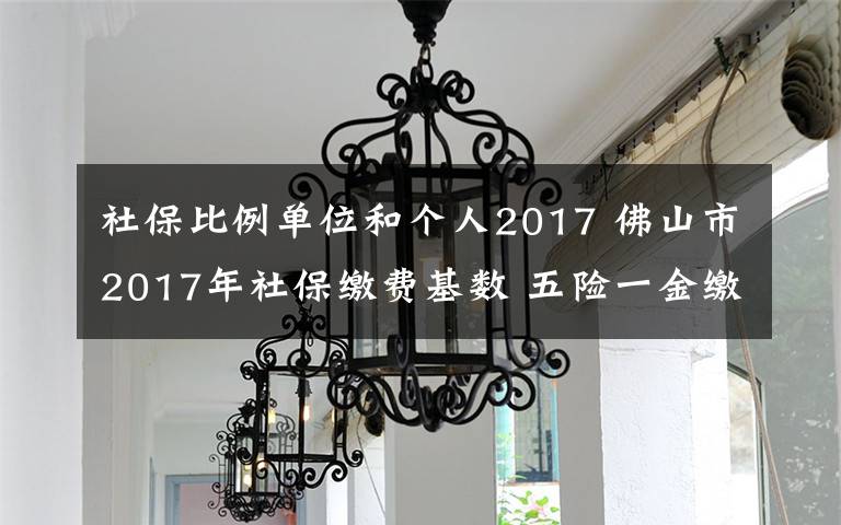 社保比例单位和个人2017 佛山市2017年社保缴费基数 五险一金缴纳比例