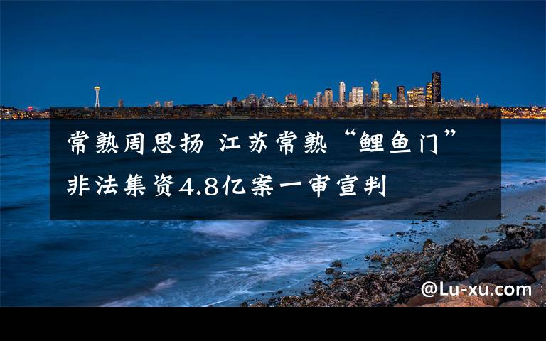 常熟周思扬 江苏常熟“鲤鱼门”非法集资4.8亿案一审宣判
