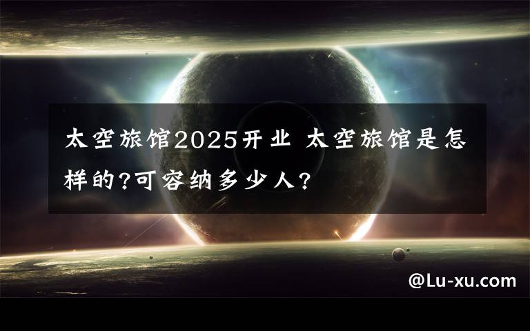 太空旅馆2025开业 太空旅馆是怎样的?可容纳多少人?