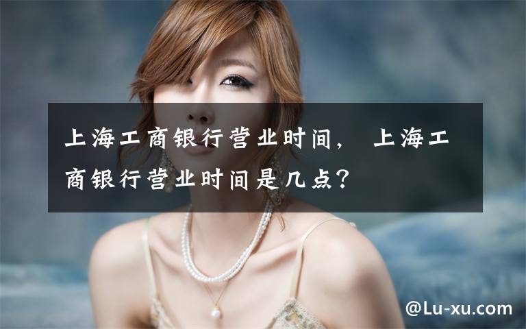 上海工商银行营业时间,　上海工商银行营业时间是几点？