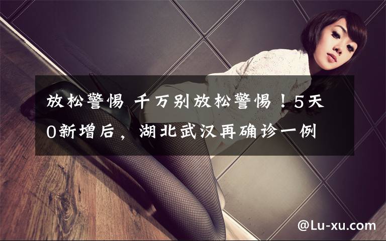 放松警惕 千万别放松警惕！5天0新增后，湖北武汉再确诊一例