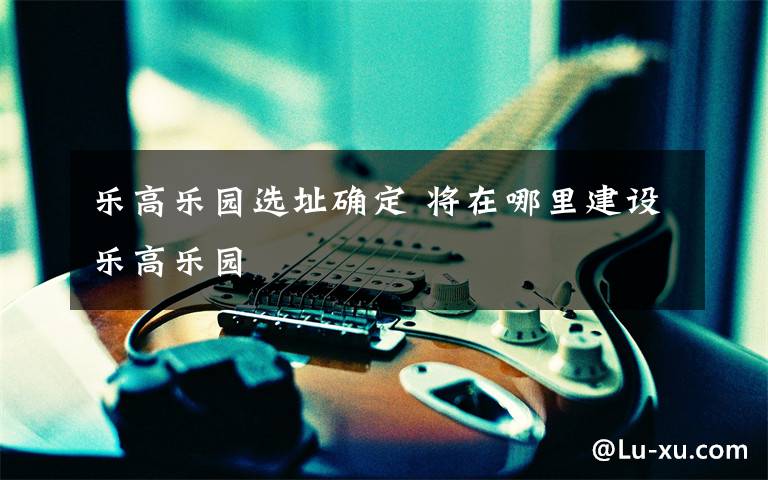 乐高乐园选址确定 将在哪里建设乐高乐园