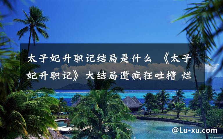 太子妃升职记结局是什么 《太子妃升职记》大结局遭疯狂吐槽 烂尾还是另有玄机？