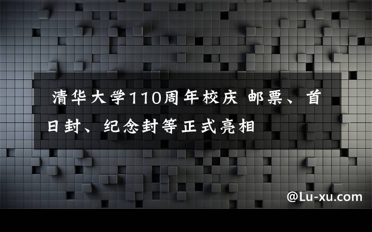  清华大学110周年校庆 邮票、首日封、纪念封等正式亮相