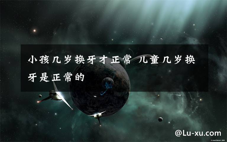 小孩几岁换牙才正常 儿童几岁换牙是正常的
