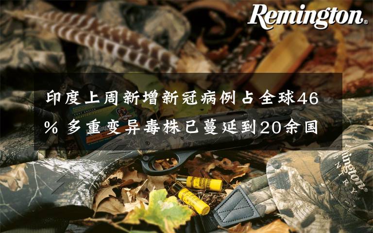 印度上周新增新冠病例占全球46% 多重变异毒株已蔓延到20余国 真相到底是怎样的？