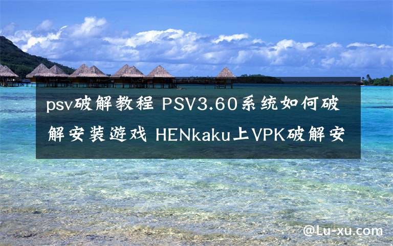 psv破解教程 PSV3.60系统如何破解安装游戏 HENkaku上VPK破解安装教程