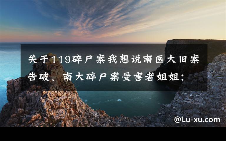 关于119碎尸案我想说南医大旧案告破，南大碎尸案受害者姐姐：多了些信心，想过凶手会不会是同一人，老家没有过仇人
