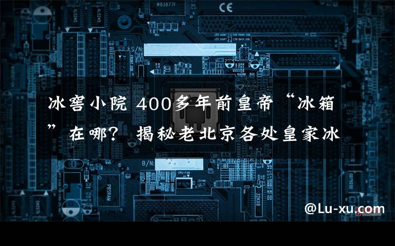 冰窖小院 400多年前皇帝“冰箱”在哪？ 揭秘老北京各处皇家冰窖