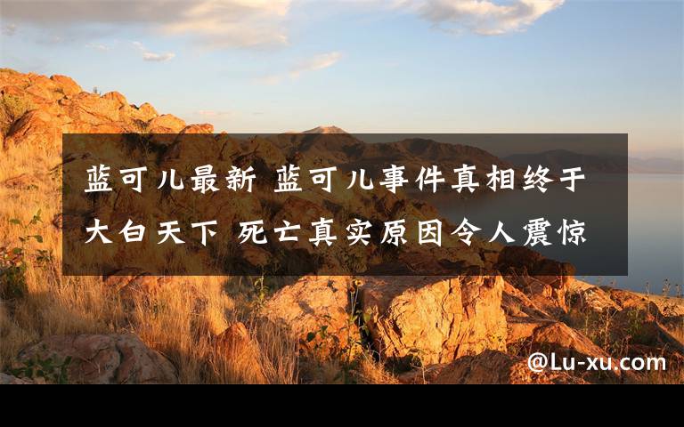 蓝可儿最新 蓝可儿事件真相终于大白天下 死亡真实原因令人震惊