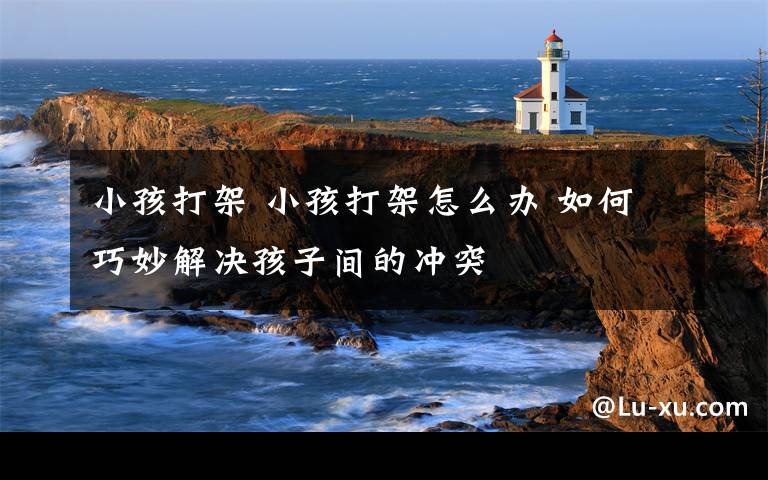 小孩打架 小孩打架怎么办 如何巧妙解决孩子间的冲突