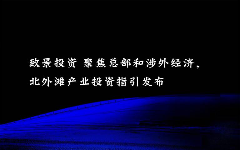 致景投资 聚焦总部和涉外经济，北外滩产业投资指引发布