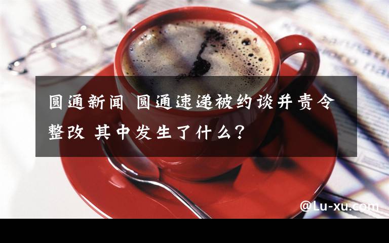 圆通新闻 圆通速递被约谈并责令整改 其中发生了什么？