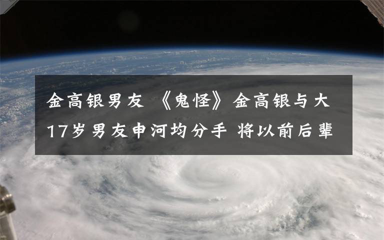 金高银男友 《鬼怪》金高银与大17岁男友申河均分手 将以前后辈关系相处