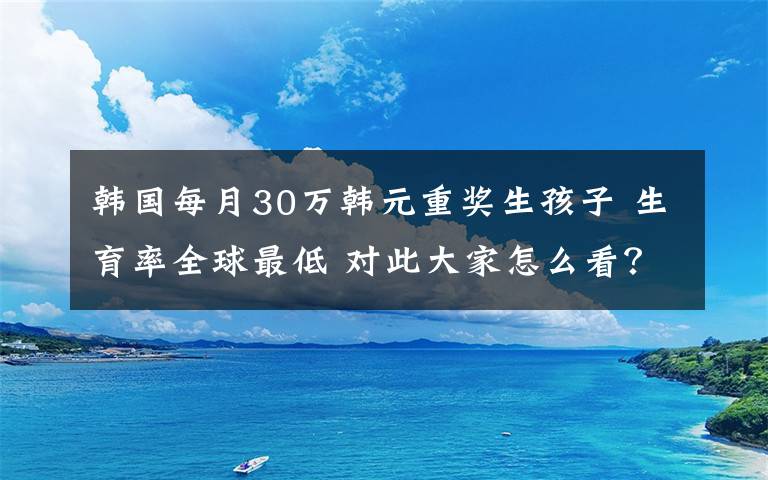 韩国每月30万韩元重奖生孩子 生育率全球最低 对此大家怎么看？