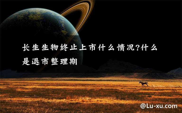 长生生物终止上市什么情况?什么是退市整理期