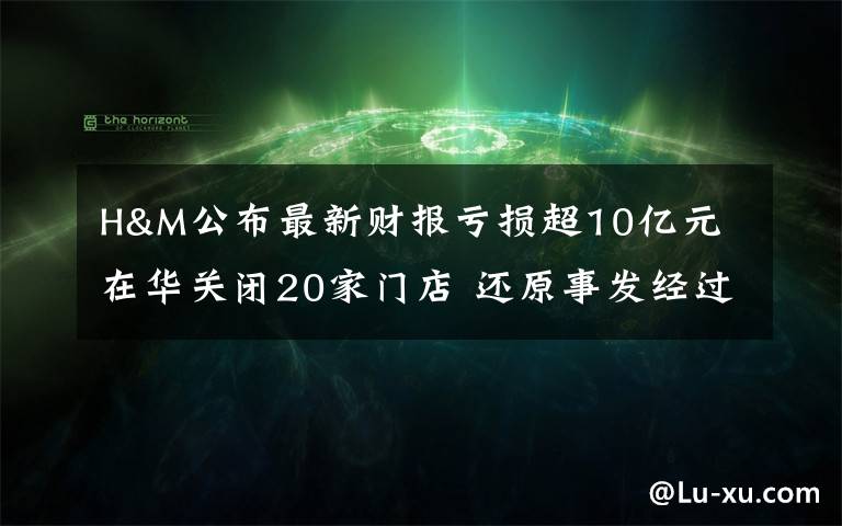 H&M公布最新财报亏损超10亿元 在华关闭20家门店 还原事发经过及背后原因！