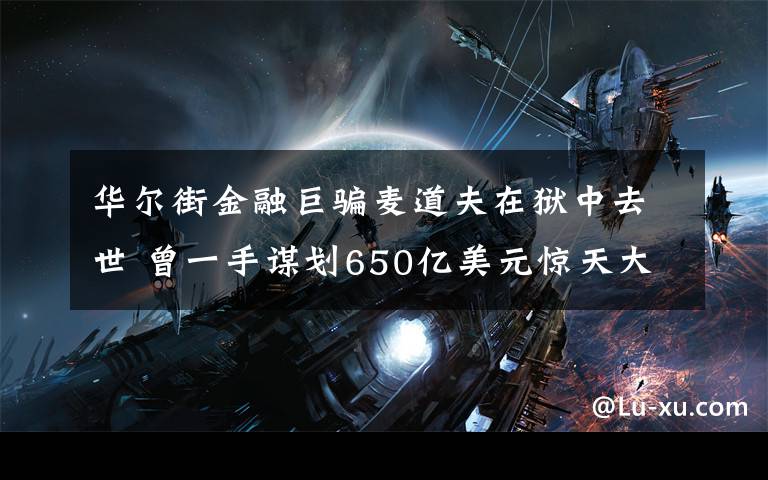 华尔街金融巨骗麦道夫在狱中去世 曾一手谋划650亿美元惊天大骗局 究竟发生了什么?