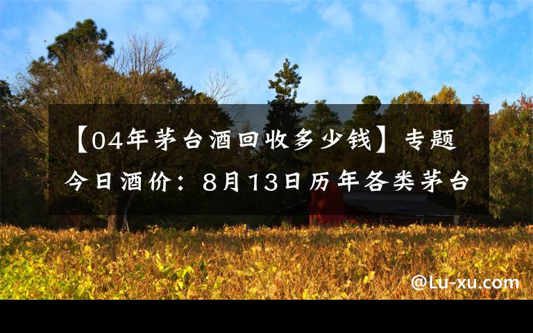 【04年茅台酒回收多少钱】专题今日酒价：8月13日历年各类茅台回收价格参考