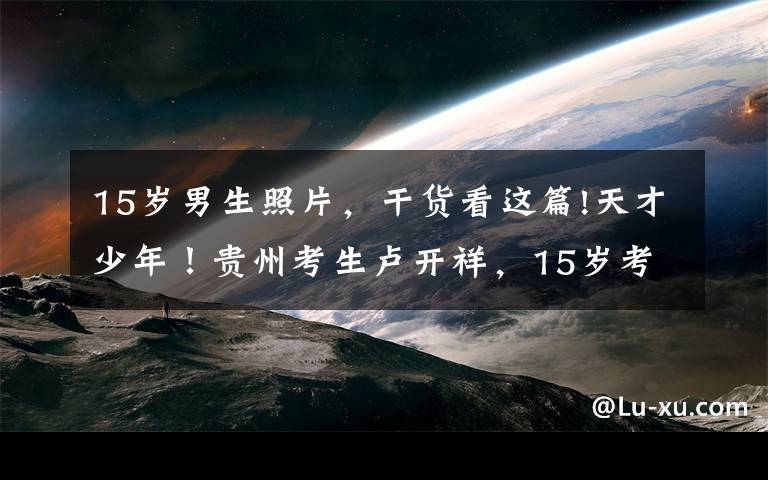 15岁男生照片，干货看这篇!天才少年！贵州考生卢开祥，15岁考上武汉大学，同龄人还在读中学