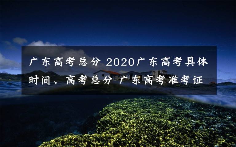 广东高考总分 2020广东高考具体时间、高考总分 广东高考准考证打印入口