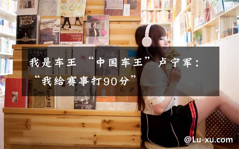 我是车王 “中国车王”卢宁军：“我给赛事打90分”