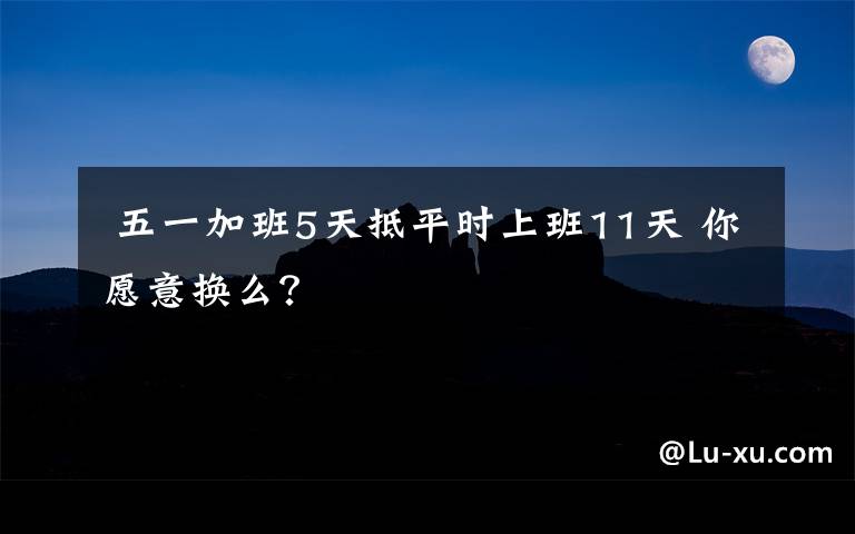  五一加班5天抵平时上班11天 你愿意换么？