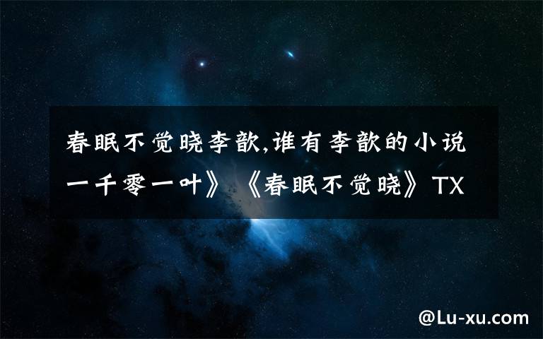 春眠不觉晓李歆,谁有李歆的小说一千零一叶》《春眠不觉晓》TXT版啊 有的请发wangdexia8111@163.com 万谢！！！
