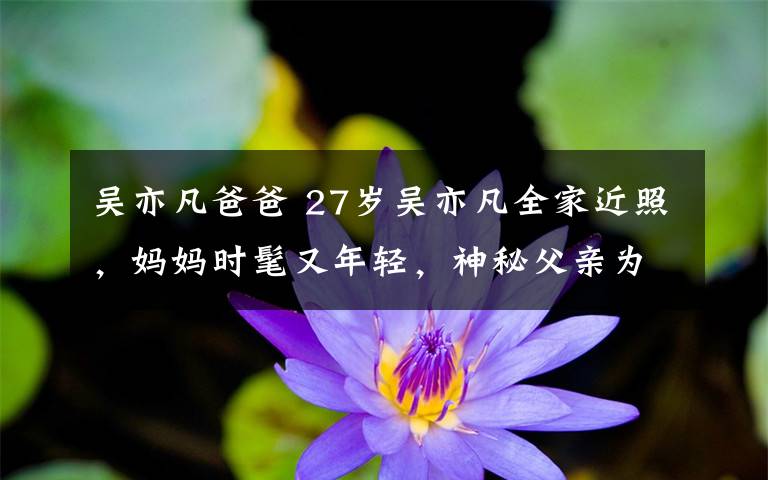 吴亦凡爸爸 27岁吴亦凡全家近照，妈妈时髦又年轻，神秘父亲为教授