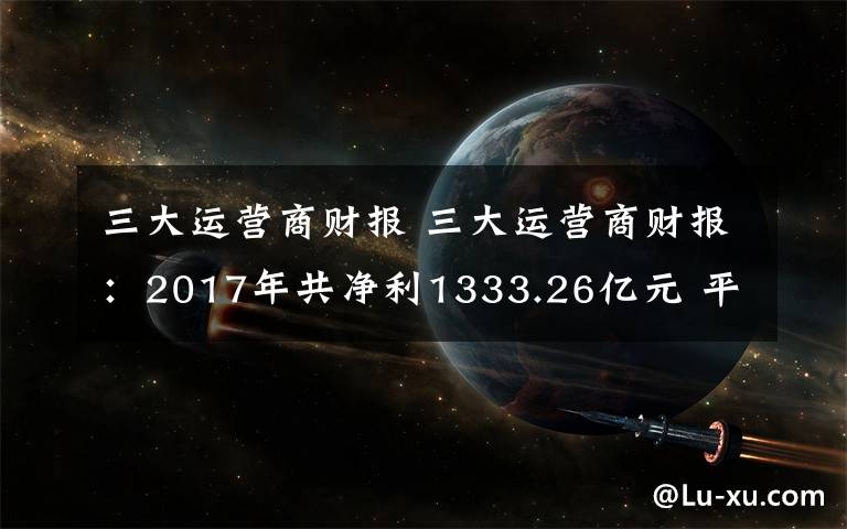 三大运营商财报 三大运营商财报：2017年共净利1333.26亿元 平均日赚约3.65亿元