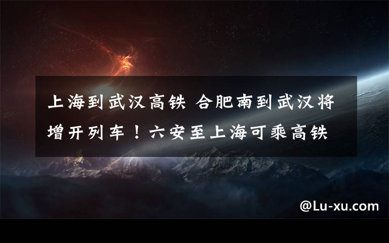 上海到武汉高铁 合肥南到武汉将增开列车！六安至上海可乘高铁直达！