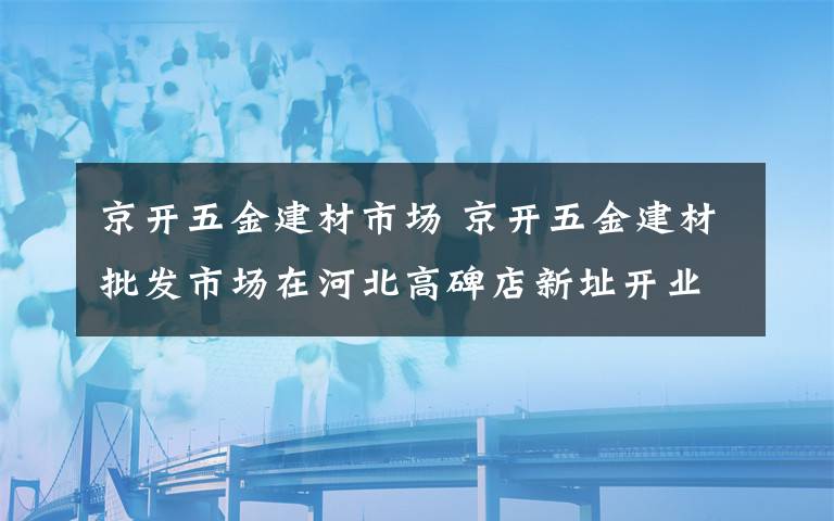 京开五金建材市场 京开五金建材批发市场在河北高碑店新址开业